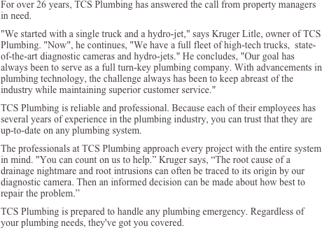 For over 26 years, TCS Plumbing has answered the call from property managers  in need. 
"We started with a single truck and a hydro-jet," says Kruger Litle, owner of TCS Plumbing. "Now", he continues, "We have a full fleet of high-tech trucks,  state-of-the-art diagnostic cameras and hydro-jets." He concludes, "Our goal has always been to serve as a full turn-key plumbing company. With advancements in plumbing technology, the challenge always has been to keep abreast of the industry while maintaining superior customer service." 
TCS Plumbing is reliable and professional. Because each of their employees has several years of experience in the plumbing industry, you can trust that they are up-to-date on any plumbing system.
The professionals at TCS Plumbing approach every project with the entire system in mind. "You can count on us to help.” Kruger says, “The root cause of a drainage nightmare and root intrusions can often be traced to its origin by our diagnostic camera. Then an informed decision can be made about how best to repair the problem.”
TCS Plumbing is prepared to handle any plumbing emergency. Regardless of your plumbing needs, they've got you covered. 