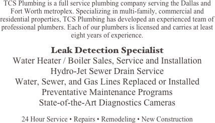 TCS Plumbing is a full service plumbing company serving the Dallas and Fort Worth metroplex. Specializing in multi-family, commercial and residential properties, TCS Plumbing has developed an experienced team of professional plumbers. Each of our plumbers is licensed and carries at least eight years of experience.

Leak Detection Specialist
Water Heater / Boiler Sales, Service and Installation
Hydro-Jet Sewer Drain Service
Water, Sewer, and Gas Lines Replaced or Installed
Preventative Maintenance Programs
State-of-the-Art Diagnostics Cameras

24 Hour Service • Repairs • Remodeling • New Construction
